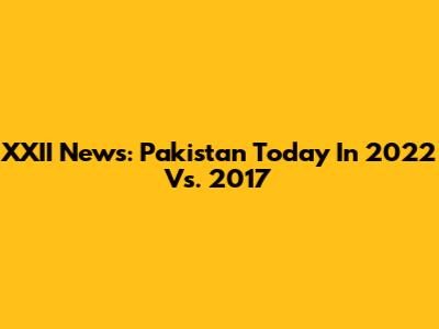 XXII News: Pakistan Today In 2022 Vs. 2017