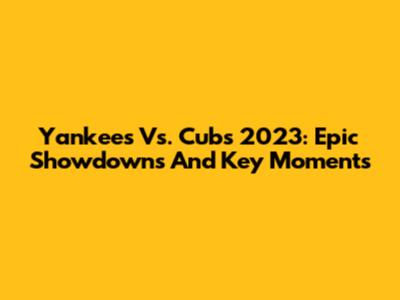 Yankees Vs. Cubs 2023: Epic Showdowns And Key Moments