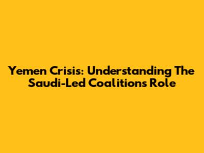 Yemen Crisis: Understanding The Saudi-Led Coalition's Role