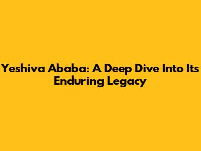 Yeshiva Ababa: A Deep Dive Into Its Enduring Legacy
