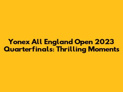 Yonex All England Open 2023 Quarterfinals: Thrilling Moments