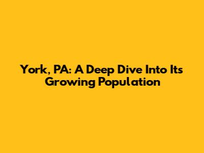 York, PA: A Deep Dive Into Its Growing Population