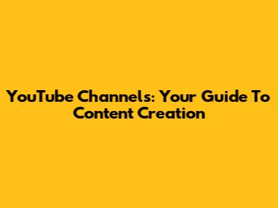 YouTube Channels: Your Guide To Content Creation