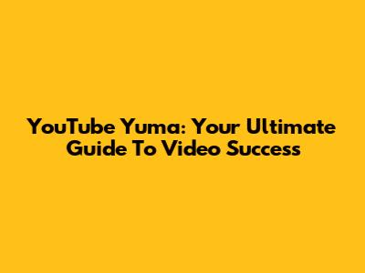 YouTube Yuma: Your Ultimate Guide To Video Success
