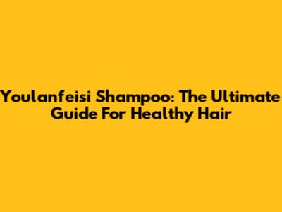 Youlanfeisi Shampoo: The Ultimate Guide For Healthy Hair