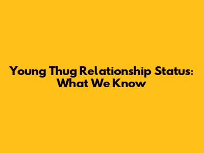 Young Thug Relationship Status: What We Know