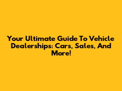 Your Ultimate Guide To Vehicle Dealerships: Cars, Sales, And More!