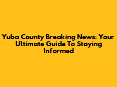 Yuba County Breaking News: Your Ultimate Guide To Staying Informed