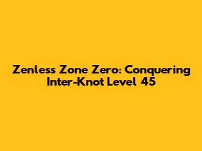 Zenless Zone Zero: Conquering Inter-Knot Level 45