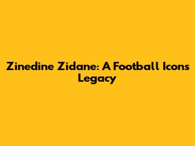 Zinedine Zidane: A Football Icon's Legacy