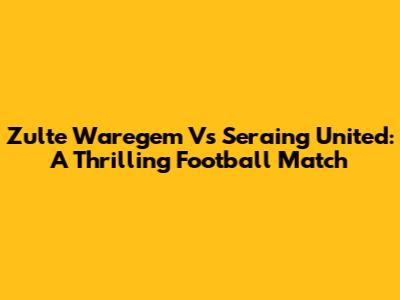 Zulte Waregem Vs Seraing United: A Thrilling Football Match